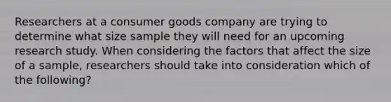 Researchers at a consumer goods company are trying to determine what size sample they will need for an upcoming research study. When considering the factors that affect the size of a sample, researchers should take into consideration which of the following?