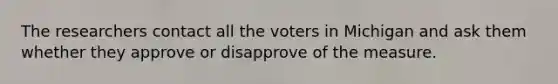 The researchers contact all the voters in Michigan and ask them whether they approve or disapprove of the measure.