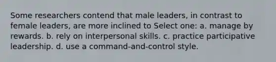 Some researchers contend that male leaders, in contrast to female leaders, are more inclined to Select one: a. manage by rewards. b. rely on interpersonal skills. c. practice participative leadership. d. use a command-and-control style.