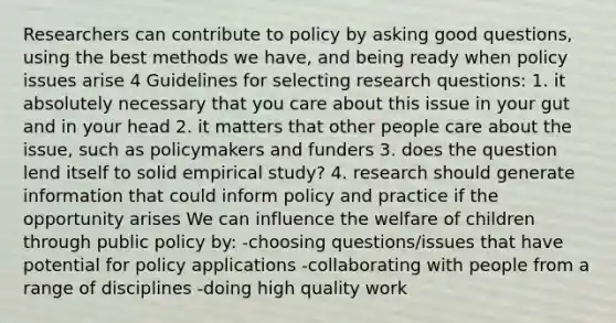 Researchers can contribute to policy by asking good questions, using the best methods we have, and being ready when policy issues arise 4 Guidelines for selecting research questions: 1. it absolutely necessary that you care about this issue in your gut and in your head 2. it matters that other people care about the issue, such as policymakers and funders 3. does the question lend itself to solid empirical study? 4. research should generate information that could inform policy and practice if the opportunity arises We can influence the welfare of children through public policy by: -choosing questions/issues that have potential for policy applications -collaborating with people from a range of disciplines -doing high quality work