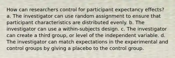 How can researchers control for participant expectancy effects? a. The investigator can use random assignment to ensure that participant characteristics are distributed evenly. b. The investigator can use a within-subjects design. c. The investigator can create a third group, or level of the independent variable. d. The investigator can match expectations in the experimental and control groups by giving a placebo to the control group.