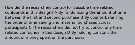 How did the researchers control for possible time-related confounds in this design? A By randomizing the amount of time between the first and second purchase B By counterbalancing the order of time-saving and material purchases across participants C The researchers did not try to control any time-related confounds in this design D By holding constant the amount of money spent on the purchases