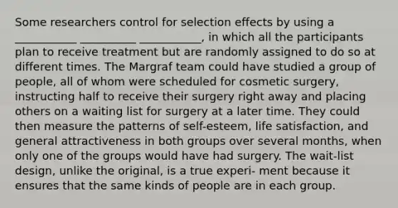 Some researchers control for selection effects by using a ___________ __________ ___________, in which all the participants plan to receive treatment but are randomly assigned to do so at different times. The Margraf team could have studied a group of people, all of whom were scheduled for cosmetic surgery, instructing half to receive their surgery right away and placing others on a waiting list for surgery at a later time. They could then measure the patterns of self-esteem, life satisfaction, and general attractiveness in both groups over several months, when only one of the groups would have had surgery. The wait-list design, unlike the original, is a true experi- ment because it ensures that the same kinds of people are in each group.