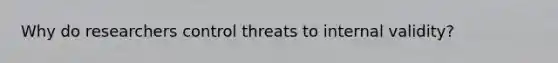 Why do researchers control threats to internal validity?