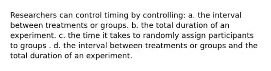 Researchers can control timing by controlling: a. the interval between treatments or groups. b. the total duration of an experiment. c. the time it takes to randomly assign participants to groups . d. the interval between treatments or groups and the total duration of an experiment.