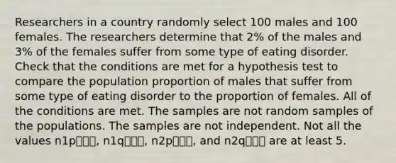 Researchers in a country randomly select 100 males and 100 females. The researchers determine that 2% of the males and 3% of the females suffer from some type of eating disorder. Check that the conditions are met for a hypothesis test to compare the population proportion of males that suffer from some type of eating disorder to the proportion of females. All of the conditions are met. The samples are not random samples of the populations. The samples are not independent. Not all the values n1p⎯⎯⎯, n1q⎯⎯⎯, n2p⎯⎯⎯, and n2q⎯⎯⎯ are at least 5.