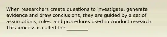 When researchers create questions to investigate, generate evidence and draw conclusions, they are guided by a set of assumptions, rules, and procedures used to conduct research. This process is called the _________.