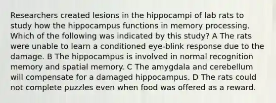 Researchers created lesions in the hippocampi of lab rats to study how the hippocampus functions in memory processing. Which of the following was indicated by this study? A The rats were unable to learn a conditioned eye-blink response due to the damage. B The hippocampus is involved in normal recognition memory and spatial memory. C The amygdala and cerebellum will compensate for a damaged hippocampus. D The rats could not complete puzzles even when food was offered as a reward.