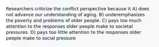 Researchers criticize the conflict perspective because it A) does not advance our understanding of aging. B) underemphasizes the poverty and problems of older people. C) pays too much attention to the responses older people make to societal pressures. D) pays too little attention to the responses older people make to social pressure