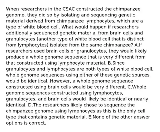 When researchers in the CSAC constructed the chimpanzee genome, they did so by isolating and sequencing genetic material derived from chimpanzee lymphocytes, which are a type of white blood cell. What would happen if researchers additionally sequenced genetic material from brain cells and granulocytes (another type of white blood cell that is distinct from lymphocytes) isolated from the same chimpanzee? A.If researchers used brain cells or granulocytes, they would likely produce a whole genome sequence that is very different from that constructed using lymphocyte material. B.Since granulocytes and lymphocytes are both types of white blood cell, whole genome sequences using either of these genetic sources would be identical. However, a whole genome sequence constructed using brain cells would be very different. C.Whole genome sequences constructed using lymphocytes, granulocytes, and brain cells would likely be identical or nearly identical. D.The researchers likely chose to sequence the chimpanzee genome using lymphocyes as this is the only cell type that contains genetic material. E.None of the other answer options is correct.