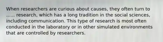 When researchers are curious about causes, they often turn to ...... research, which has a long tradition in the social sciences, including communication. This type of research is most often conducted in the laboratory or in other simulated environments that are controlled by researchers.