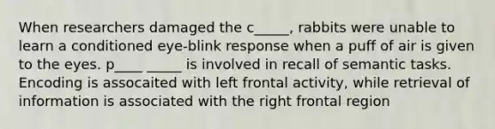 When researchers damaged the c_____, rabbits were unable to learn a conditioned eye-blink response when a puff of air is given to the eyes. p____ _____ is involved in recall of semantic tasks. Encoding is assocaited with left frontal activity, while retrieval of information is associated with the right frontal region