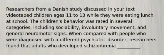 Researchers from a Danish study discussed in your text videotaped children ages 11 to 13 while they were eating lunch at school. The children's behavior was rated in several categories, including sociability, involuntary movement, and general neuromotor signs. When compared with people who were diagnosed with a different psychiatric disorder, researchers found that adults who developed schizophrenia __________.