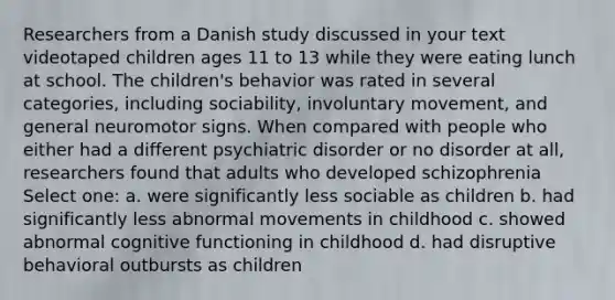 Researchers from a Danish study discussed in your text videotaped children ages 11 to 13 while they were eating lunch at school. The children's behavior was rated in several categories, including sociability, involuntary movement, and general neuromotor signs. When compared with people who either had a different psychiatric disorder or no disorder at all, researchers found that adults who developed schizophrenia Select one: a. were significantly less sociable as children b. had significantly less abnormal movements in childhood c. showed abnormal cognitive functioning in childhood d. had disruptive behavioral outbursts as children