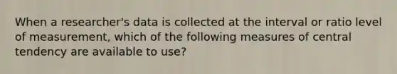 When a researcher's data is collected at the interval or ratio level of measurement, which of the following measures of central tendency are available to use?