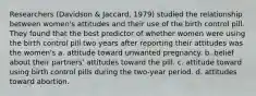 Researchers (Davidson & Jaccard, 1979) studied the relationship between women's attitudes and their use of the birth control pill. They found that the best predictor of whether women were using the birth control pill two years after reporting their attitudes was the women's a. attitude toward unwanted pregnancy. b. belief about their partners' attitudes toward the pill. c. attitude toward using birth control pills during the two-year period. d. attitudes toward abortion.