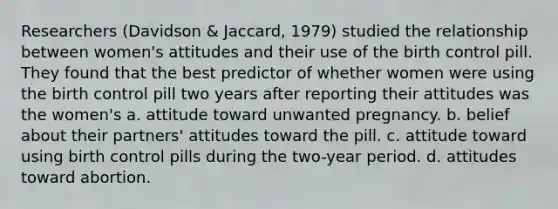 Researchers (Davidson & Jaccard, 1979) studied the relationship between women's attitudes and their use of the birth control pill. They found that the best predictor of whether women were using the birth control pill two years after reporting their attitudes was the women's a. attitude toward unwanted pregnancy. b. belief about their partners' attitudes toward the pill. c. attitude toward using birth control pills during the two-year period. d. attitudes toward abortion.