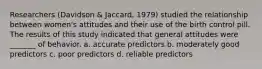 Researchers (Davidson & Jaccard, 1979) studied the relationship between women's attitudes and their use of the birth control pill. The results of this study indicated that general attitudes were _______ of behavior. a. accurate predictors b. moderately good predictors c. poor predictors d. reliable predictors