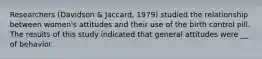 Researchers (Davidson & Jaccard, 1979) studied the relationship between women's attitudes and their use of the birth control pill. The results of this study indicated that general attitudes were __ of behavior.