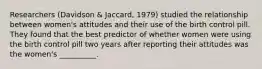 Researchers (Davidson & Jaccard, 1979) studied the relationship between women's attitudes and their use of the birth control pill. They found that the best predictor of whether women were using the birth control pill two years after reporting their attitudes was the women's __________.