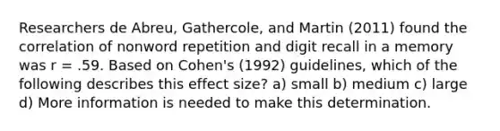 Researchers de Abreu, Gathercole, and Martin (2011) found the correlation of nonword repetition and digit recall in a memory was r = .59. Based on Cohen's (1992) guidelines, which of the following describes this effect size? a) small b) medium c) large d) More information is needed to make this determination.