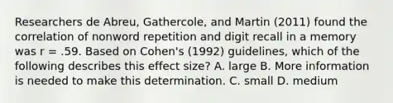 Researchers de Abreu, Gathercole, and Martin (2011) found the correlation of nonword repetition and digit recall in a memory was r = .59. Based on Cohen's (1992) guidelines, which of the following describes this effect size? A. large B. More information is needed to make this determination. C. small D. medium