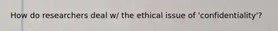 How do researchers deal w/ the ethical issue of 'confidentiality'?