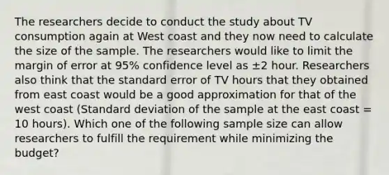 The researchers decide to conduct the study about TV consumption again at West coast and they now need to calculate the size of the sample. The researchers would like to limit the margin of error at 95% confidence level as ±2 hour. Researchers also think that the standard error of TV hours that they obtained from east coast would be a good approximation for that of the west coast (<a href='https://www.questionai.com/knowledge/kqGUr1Cldy-standard-deviation' class='anchor-knowledge'>standard deviation</a> of the sample at the east coast = 10 hours). Which one of the following sample size can allow researchers to fulfill the requirement while minimizing the budget?