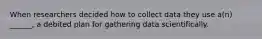 When researchers decided how to collect data they use a(n) ______, a debited plan for gathering data scientifically.