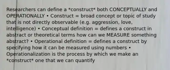 Researchers can define a *construct* both CONCEPTUALLY and OPERATIONALLY • Construct = broad concept or topic of study that is not directly observable (e.g. aggression, love, intelligence) • Conceptual definition = defines a construct in abstract or theoretical terms how can we MEASURE something abstract? • Operational definition = defines a construct by specifying how it can be measured using numbers • Operationalization is the process by which we make an *construct* one that we can quantify