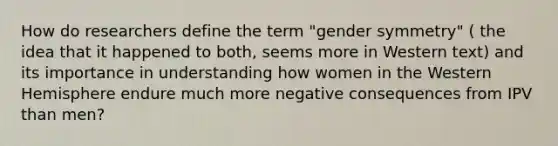 How do researchers define the term "gender symmetry" ( the idea that it happened to both, seems more in Western text) and its importance in understanding how women in the Western Hemisphere endure much more negative consequences from IPV than men?