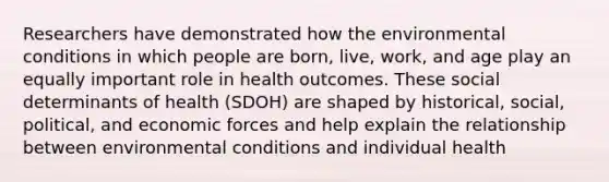 Researchers have demonstrated how the environmental conditions in which people are born, live, work, and age play an equally important role in health outcomes. These social determinants of health (SDOH) are shaped by historical, social, political, and economic forces and help explain the relationship between environmental conditions and individual health