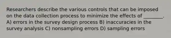 Researchers describe the various controls that can be imposed on the data collection process to minimize the effects of ________. A) errors in the survey design process B) inaccuracies in the survey analysis C) nonsampling errors D) sampling errors