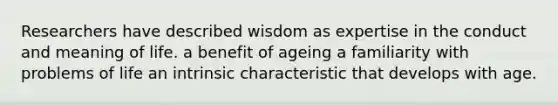 Researchers have described wisdom as expertise in the conduct and meaning of life. a benefit of ageing a familiarity with problems of life an intrinsic characteristic that develops with age.