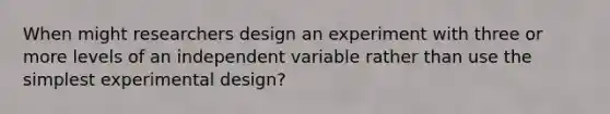 When might researchers design an experiment with three or more levels of an independent variable rather than use the simplest experimental design?