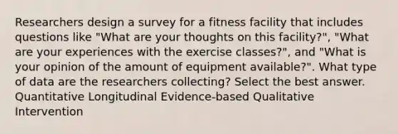 Researchers design a survey for a fitness facility that includes questions like "What are your thoughts on this facility?", "What are your experiences with the exercise classes?", and "What is your opinion of the amount of equipment available?". What type of data are the researchers collecting? Select the best answer. Quantitative Longitudinal Evidence-based Qualitative Intervention