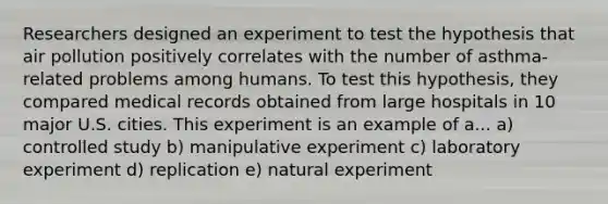 Researchers designed an experiment to test the hypothesis that air pollution positively correlates with the number of asthma-related problems among humans. To test this hypothesis, they compared medical records obtained from large hospitals in 10 major U.S. cities. This experiment is an example of a... a) controlled study b) manipulative experiment c) laboratory experiment d) replication e) natural experiment