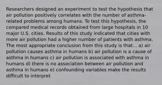 Researchers designed an experiment to test the hypothesis that air pollution positively correlates with the number of asthma-related problems among humans. To test this hypothesis, the compared medical records obtained from large hospitals in 10 major U.S. cities. Results of this study indicated that cities with more air pollution had a higher number of patients with asthma. The most appropriate conclusion from this study is that... a) air pollution causes asthma in humans b) air pollution is a cause of asthma in humans c) air pollution is associated with asthma in humans d) there is no association between air pollution and asthma in humans e) confounding variables make the results difficult to interpret