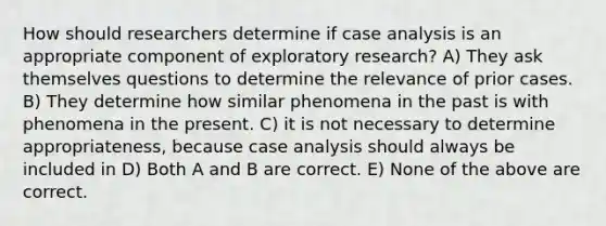 How should researchers determine if case analysis is an appropriate component of exploratory research? A) They ask themselves questions to determine the relevance of prior cases. B) They determine how similar phenomena in the past is with phenomena in the present. C) it is not necessary to determine appropriateness, because case analysis should always be included in D) Both A and B are correct. E) None of the above are correct.