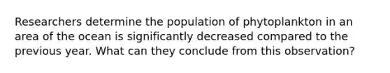 Researchers determine the population of phytoplankton in an area of the ocean is significantly decreased compared to the previous year. What can they conclude from this observation?