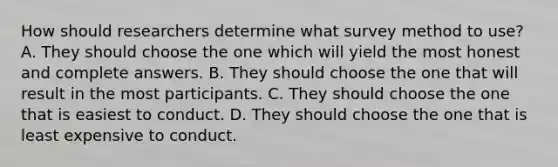 How should researchers determine what survey method to use? A. They should choose the one which will yield the most honest and complete answers. B. They should choose the one that will result in the most participants. C. They should choose the one that is easiest to conduct. D. They should choose the one that is least expensive to conduct.