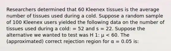 Researchers determined that 60 Kleenex tissues is the average number of tissues used during a cold. Suppose a random sample of 100 Kleenex users yielded the following data on the number of tissues used during a cold: = 52 and s = 22. Suppose the alternative we wanted to test was H 1: μ < 60. The (approximated) correct rejection region for α = 0.05 is: