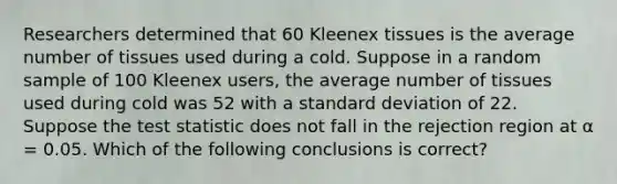 Researchers determined that 60 Kleenex tissues is the average number of tissues used during a cold. Suppose in a random sample of 100 Kleenex users, the average number of tissues used during cold was 52 with a standard deviation of 22. Suppose the test statistic does not fall in the rejection region at α = 0.05. Which of the following conclusions is correct?