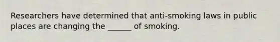 Researchers have determined that anti-smoking laws in public places are changing the ______ of smoking.