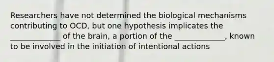 Researchers have not determined the biological mechanisms contributing to OCD, but one hypothesis implicates the _____________ of the brain, a portion of the _____________, known to be involved in the initiation of intentional actions