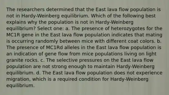 The researchers determined that the East lava flow population is not in Hardy-Weinberg equilibrium. Which of the following best explains why the population is not in Hardy-Weinberg equilibrium? Select one: a. The presence of heterozygotes for the MC1R gene in the East lava flow population indicates that mating is occurring randomly between mice with different coat colors. b. The presence of MC1Rd alleles in the East lava flow population is an indication of gene flow from mice populations living on light granite rocks. c. The selective pressures on the East lava flow population are not strong enough to maintain Hardy-Weinberg equilibrium. d. The East lava flow population does not experience migration, which is a required condition for Hardy-Weinberg equilibrium.