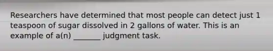 Researchers have determined that most people can detect just 1 teaspoon of sugar dissolved in 2 gallons of water. This is an example of a(n) _______ judgment task.