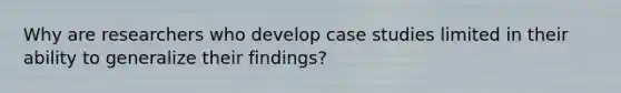 Why are researchers who develop case studies limited in their ability to generalize their findings?