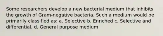 Some researchers develop a new bacterial medium that inhibits the growth of Gram-negative bacteria. Such a medium would be primarily classified as: a. Selective b. Enriched c. Selective and differential. d. General purpose medium