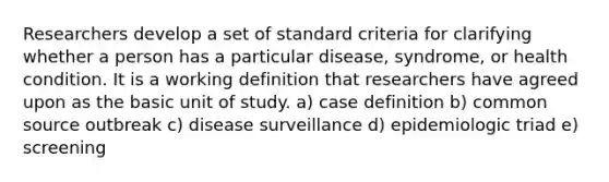 Researchers develop a set of standard criteria for clarifying whether a person has a particular disease, syndrome, or health condition. It is a working definition that researchers have agreed upon as the basic unit of study. a) case definition b) common source outbreak c) disease surveillance d) epidemiologic triad e) screening